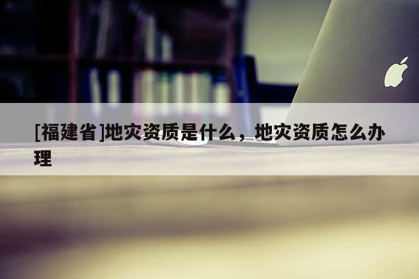 [福建省]地災(zāi)資質(zhì)是什么，地災(zāi)資質(zhì)怎么辦理