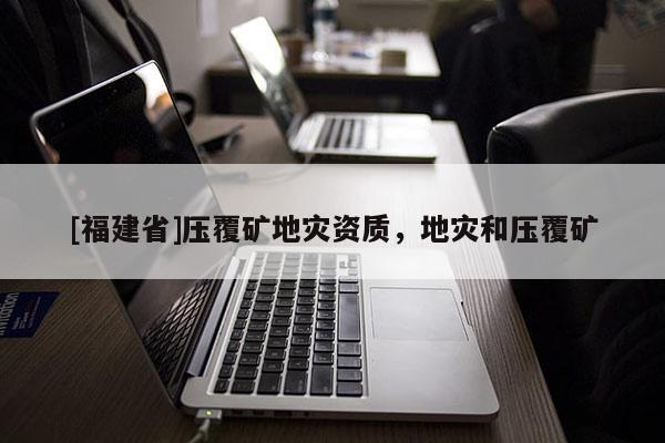 [福建省]壓覆礦地災資質，地災和壓覆礦