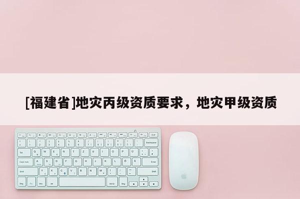 [福建省]地災丙級資質要求，地災甲級資質