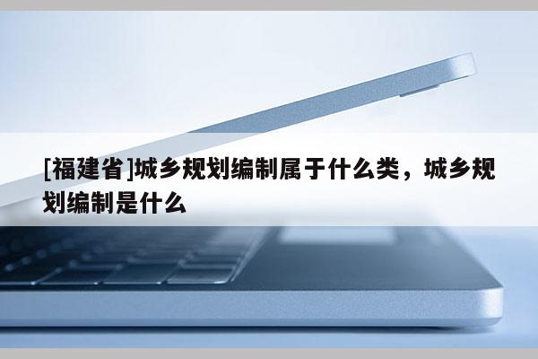 [福建省]城鄉規劃編制屬于什么類，城鄉規劃編制是什么