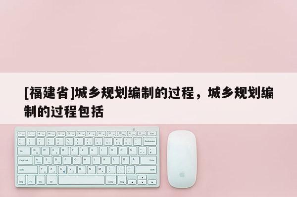 [福建省]城鄉規劃編制的過程，城鄉規劃編制的過程包括
