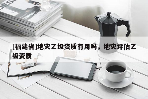 [福建省]地災乙級資質有用嗎，地災評估乙級資質