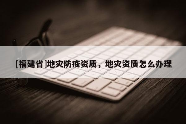 [福建省]地災(zāi)防疫資質(zhì)，地災(zāi)資質(zhì)怎么辦理