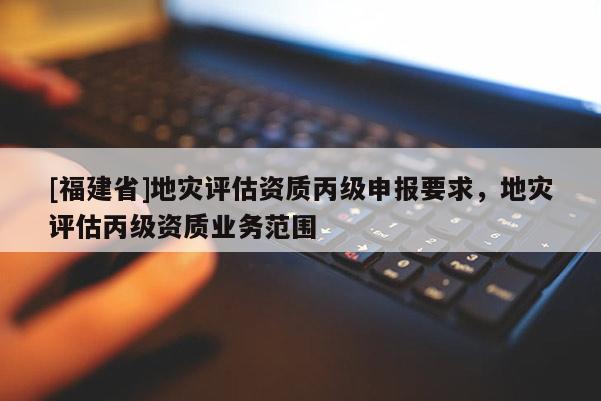 [福建省]地災評估資質丙級申報要求，地災評估丙級資質業務范圍