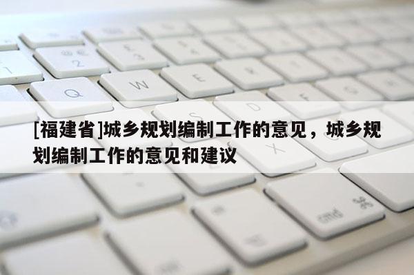 [福建省]城鄉規劃編制工作的意見，城鄉規劃編制工作的意見和建議