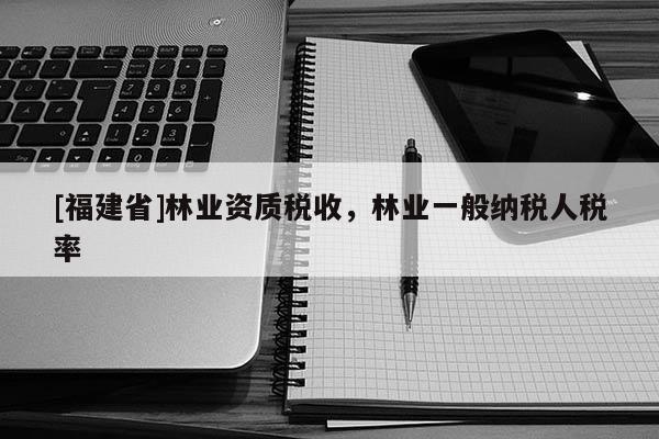 [福建省]林業資質稅收，林業一般納稅人稅率