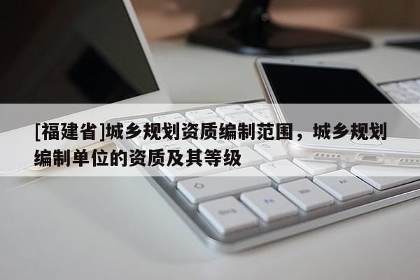 [福建省]城鄉規劃資質編制范圍，城鄉規劃編制單位的資質及其等級