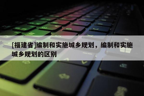 [福建省]編制和實施城鄉規劃，編制和實施城鄉規劃的區別