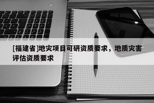 [福建省]地災項目可研資質要求，地質災害評估資質要求