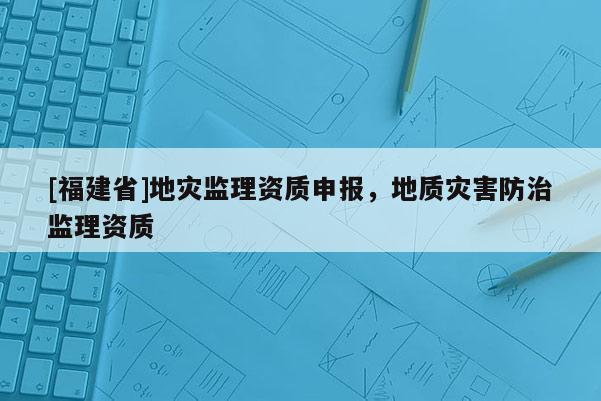 [福建省]地災(zāi)監(jiān)理資質(zhì)申報(bào)，地質(zhì)災(zāi)害防治監(jiān)理資質(zhì)