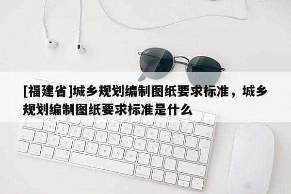 [福建省]城鄉(xiāng)規(guī)劃編制圖紙要求標準，城鄉(xiāng)規(guī)劃編制圖紙要求標準是什么