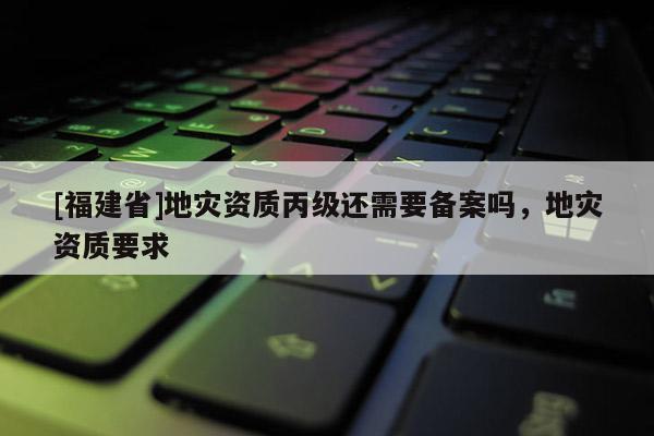 [福建省]地災資質丙級還需要備案嗎，地災資質要求