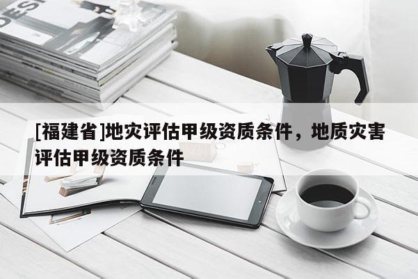 [福建省]地災評估甲級資質(zhì)條件，地質(zhì)災害評估甲級資質(zhì)條件
