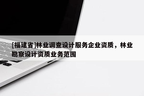 [福建省]林業調查設計服務企業資質，林業勘察設計資質業務范圍