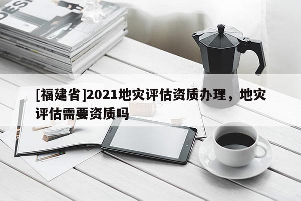 [福建省]2021地災評估資質辦理，地災評估需要資質嗎