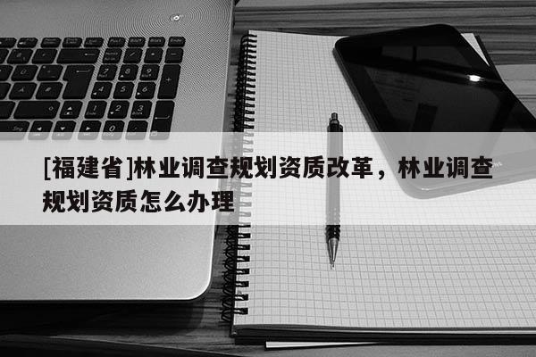 [福建省]林業調查規劃資質改革，林業調查規劃資質怎么辦理