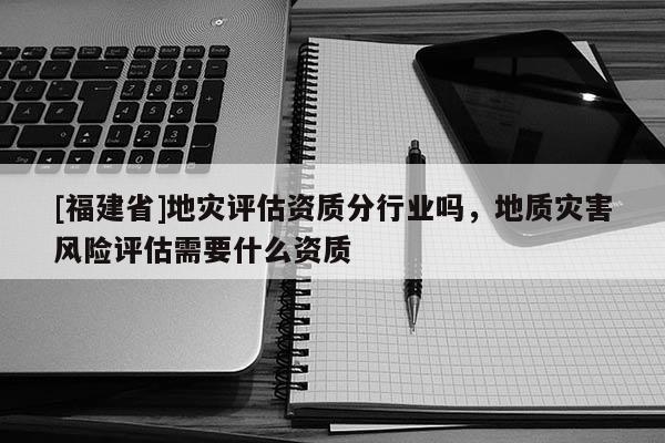 [福建省]地災評估資質分行業嗎，地質災害風險評估需要什么資質