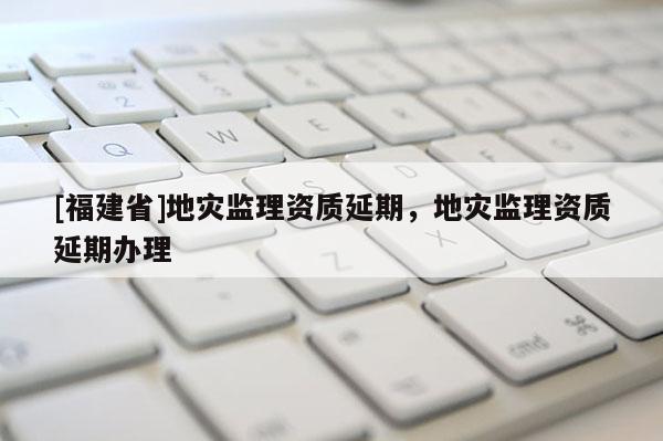 [福建省]地災監理資質延期，地災監理資質延期辦理
