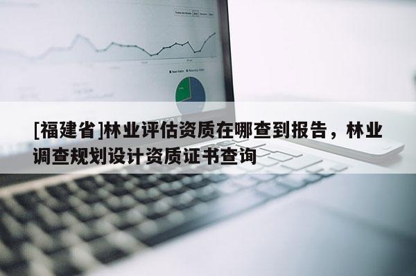 [福建省]林業評估資質在哪查到報告，林業調查規劃設計資質證書查詢