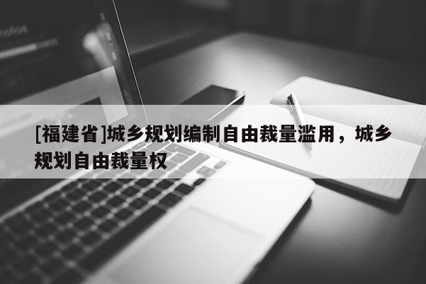 [福建省]城鄉(xiāng)規(guī)劃編制自由裁量濫用，城鄉(xiāng)規(guī)劃自由裁量權
