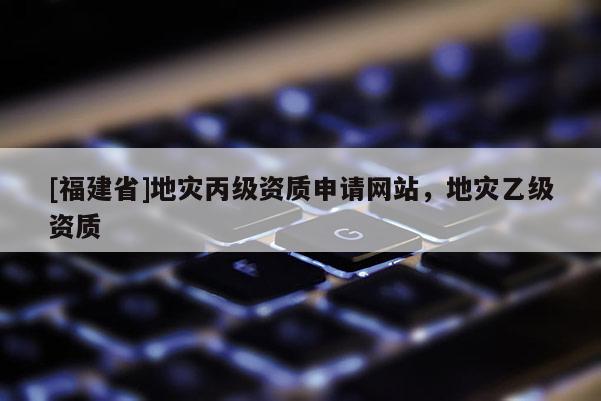 [福建省]地災(zāi)丙級(jí)資質(zhì)申請(qǐng)網(wǎng)站，地災(zāi)乙級(jí)資質(zhì)
