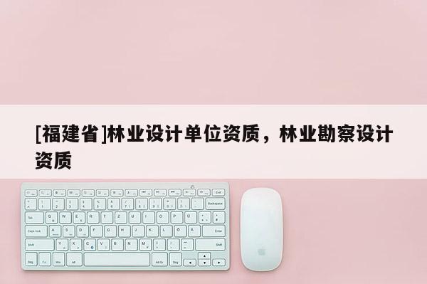 [福建省]林業設計單位資質，林業勘察設計資質