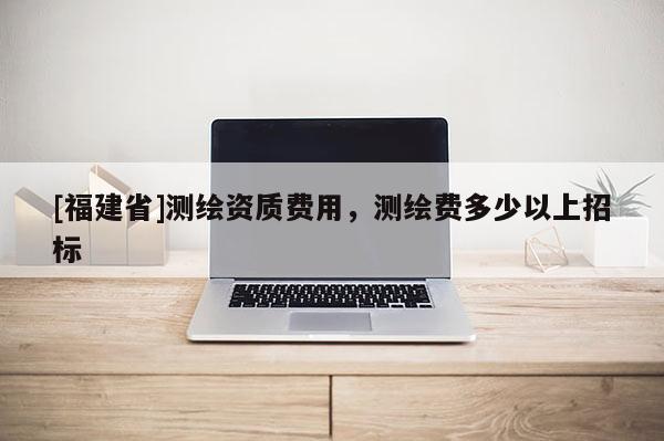 [福建省]測繪資質費用，測繪費多少以上招標