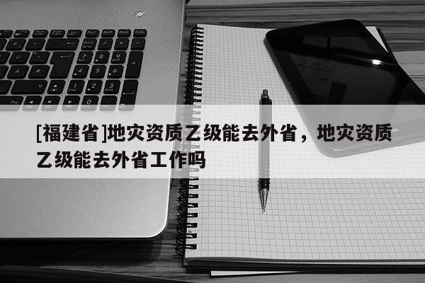 [福建省]地災資質乙級能去外省，地災資質乙級能去外省工作嗎