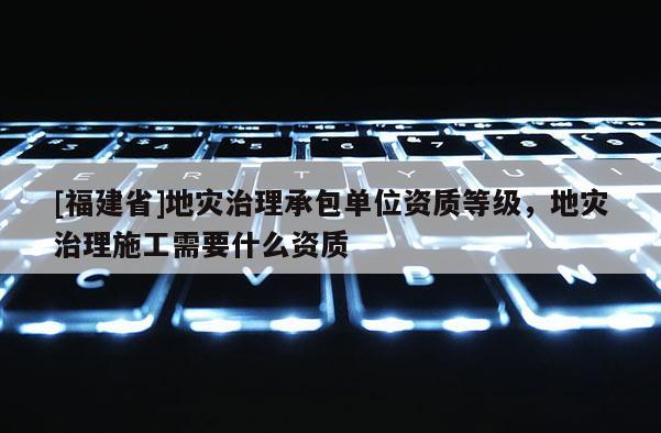 [福建省]地災治理承包單位資質等級，地災治理施工需要什么資質