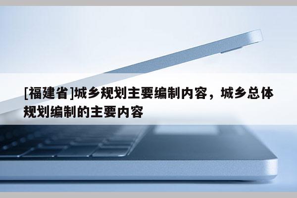 [福建省]城鄉規劃主要編制內容，城鄉總體規劃編制的主要內容