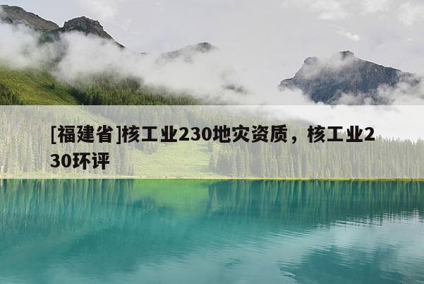 [福建省]核工業(yè)230地災(zāi)資質(zhì)，核工業(yè)230環(huán)評(píng)