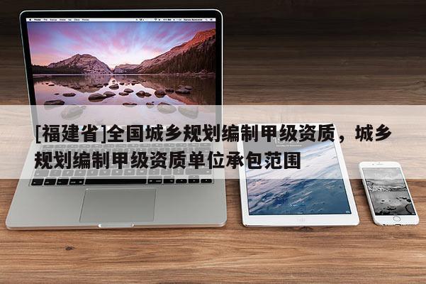 [福建省]全國城鄉規劃編制甲級資質，城鄉規劃編制甲級資質單位承包范圍
