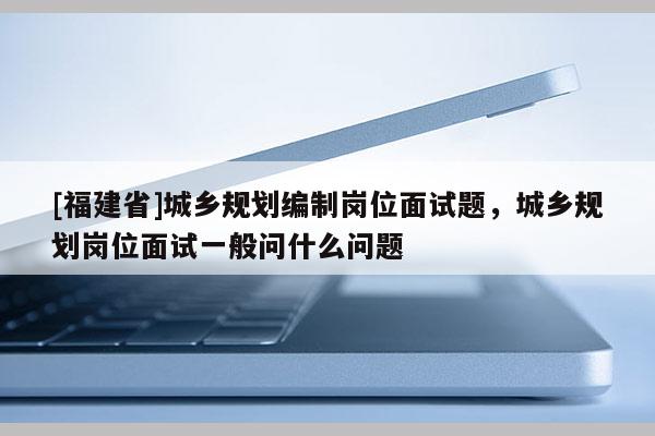 [福建省]城鄉規劃編制崗位面試題，城鄉規劃崗位面試一般問什么問題