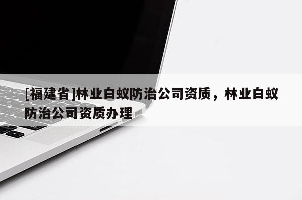 [福建省]林業白蟻防治公司資質，林業白蟻防治公司資質辦理