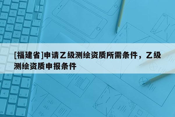 [福建省]申請乙級測繪資質所需條件，乙級測繪資質申報條件