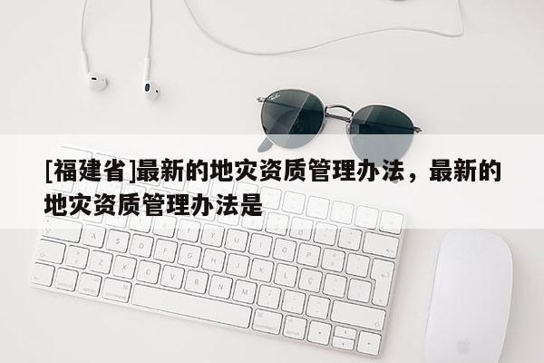 [福建省]最新的地災(zāi)資質(zhì)管理辦法，最新的地災(zāi)資質(zhì)管理辦法是