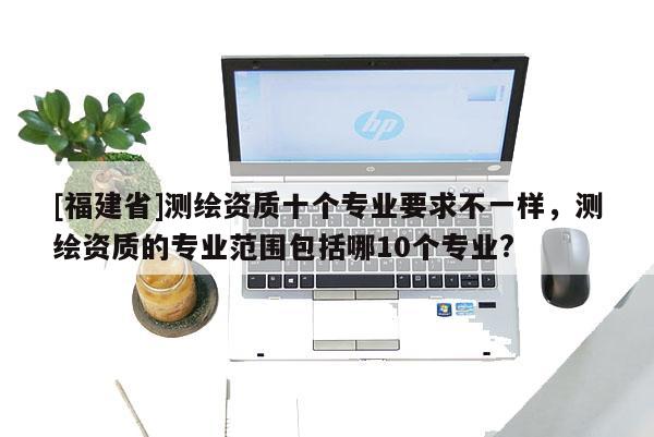 [福建省]測繪資質十個專業要求不一樣，測繪資質的專業范圍包括哪10個專業?