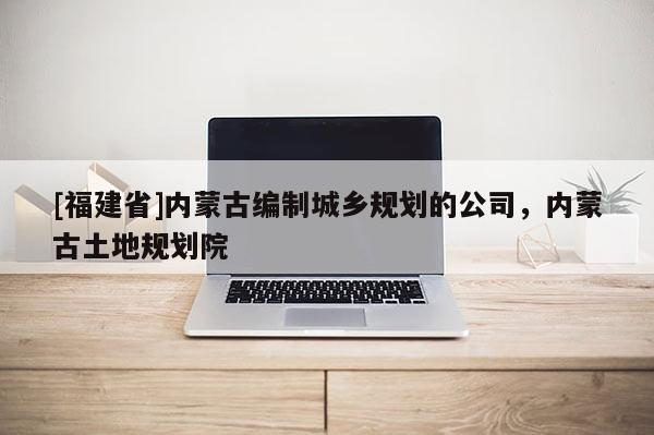 [福建省]內(nèi)蒙古編制城鄉(xiāng)規(guī)劃的公司，內(nèi)蒙古土地規(guī)劃院