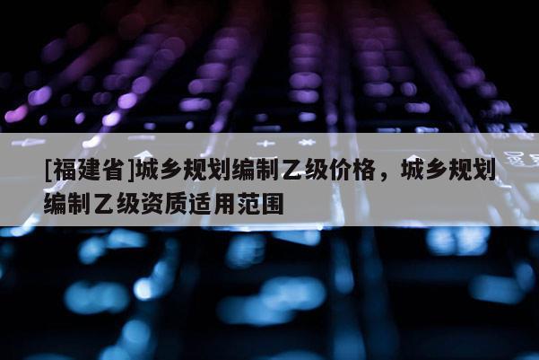 [福建省]城鄉規劃編制乙級價格，城鄉規劃編制乙級資質適用范圍