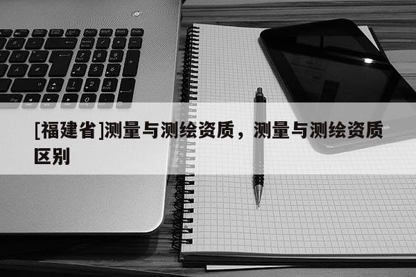 [福建省]測量與測繪資質，測量與測繪資質區別
