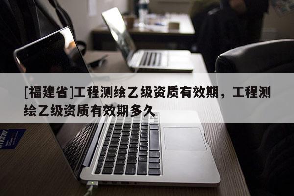 [福建省]工程測繪乙級資質有效期，工程測繪乙級資質有效期多久