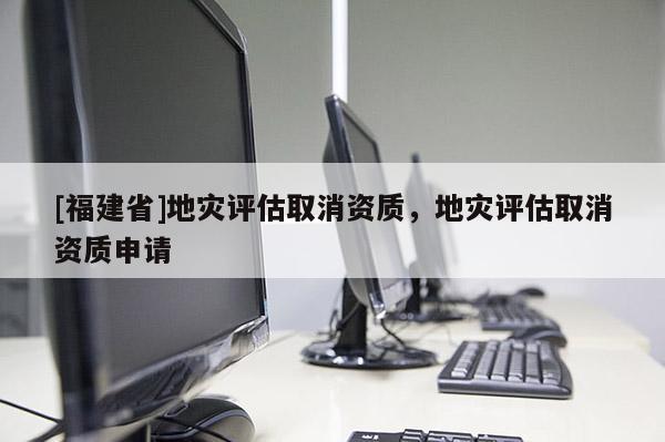[福建省]地災評估取消資質(zhì)，地災評估取消資質(zhì)申請