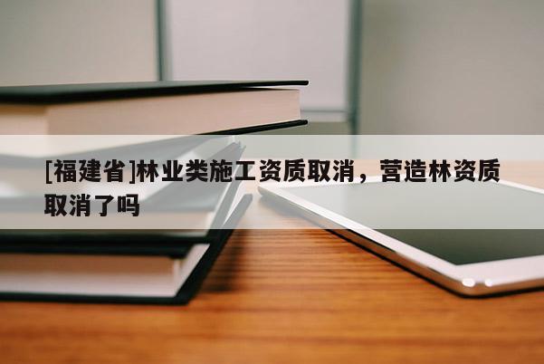 [福建省]林業(yè)類施工資質(zhì)取消，營造林資質(zhì)取消了嗎