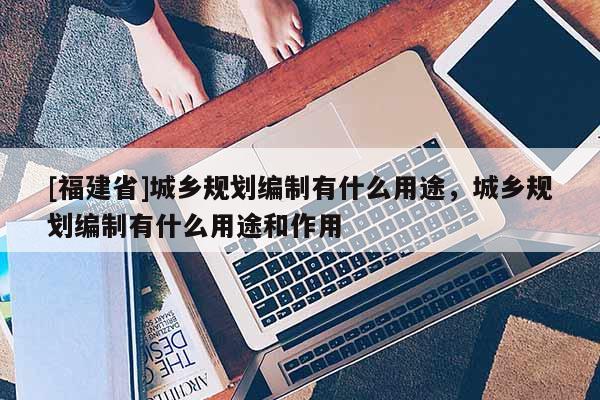 [福建省]城鄉規劃編制有什么用途，城鄉規劃編制有什么用途和作用