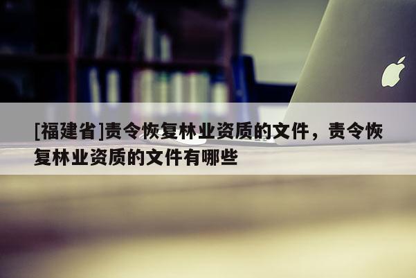 [福建省]責令恢復林業資質的文件，責令恢復林業資質的文件有哪些
