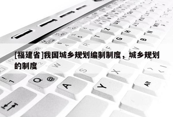 [福建省]我國城鄉規劃編制制度，城鄉規劃的制度
