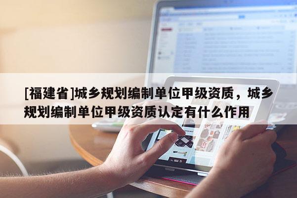 [福建省]城鄉(xiāng)規(guī)劃編制單位甲級(jí)資質(zhì)，城鄉(xiāng)規(guī)劃編制單位甲級(jí)資質(zhì)認(rèn)定有什么作用