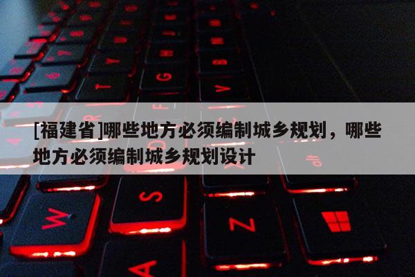 [福建省]哪些地方必須編制城鄉規劃，哪些地方必須編制城鄉規劃設計