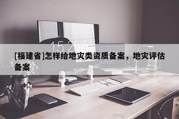 [福建省]怎樣給地災(zāi)類資質(zhì)備案，地災(zāi)評估備案