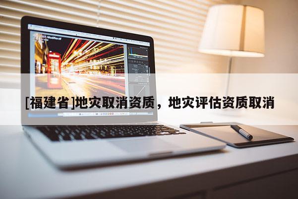 [福建省]地災取消資質，地災評估資質取消